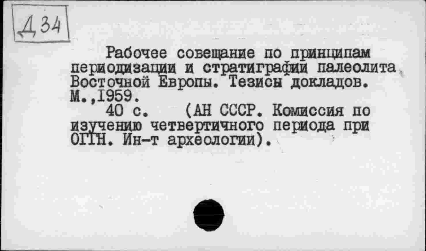 ﻿Рабочее совещание по принципам периодизации и стратиграфии палеолита Восточной Европы. Тезисы докладов. М.,1959.
40 с. (АН СССР. Комиссия по изучению четвертичного периода при ОГгН. Ин-т археологии).